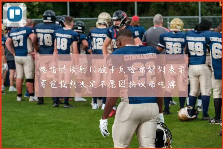 略伦特谈射门被卡瓦哈尔铲到表示尊重裁判决定不愿因抗议而吃牌