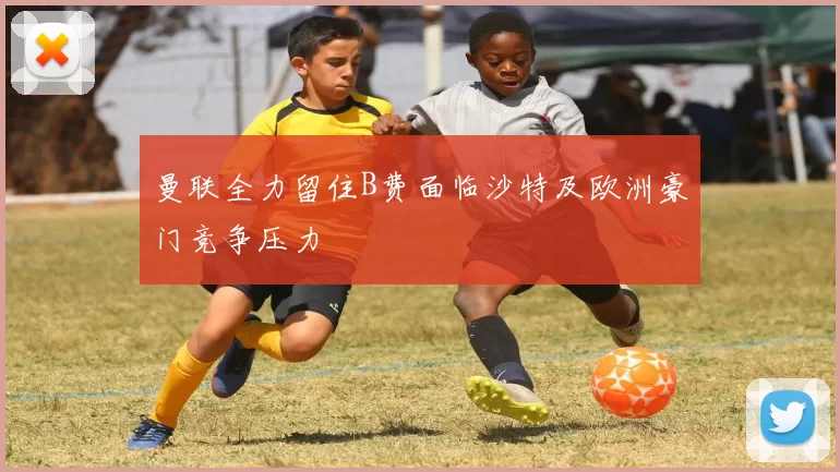 曼联全力留住B费面临沙特及欧洲豪门竞争压力