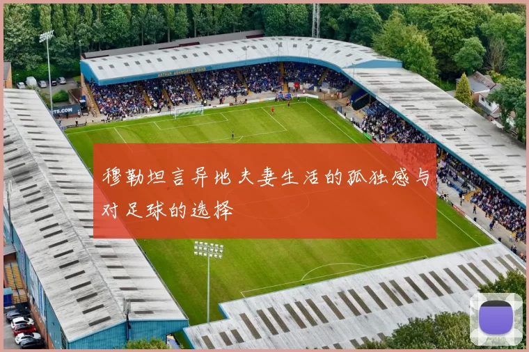 穆勒坦言异地夫妻生活的孤独感与对足球的选择