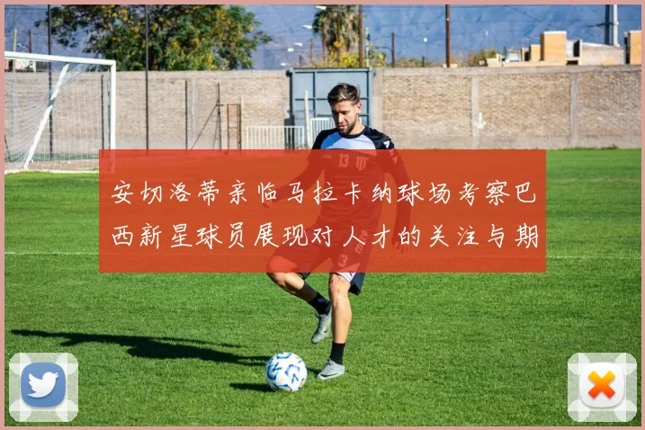 安切洛蒂亲临马拉卡纳球场考察巴西新星球员展现对人才的关注与期待