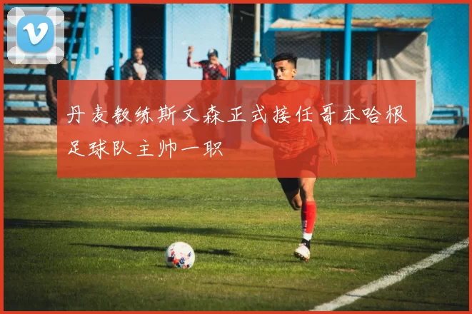 丹麦教练斯文森正式接任哥本哈根足球队主帅一职