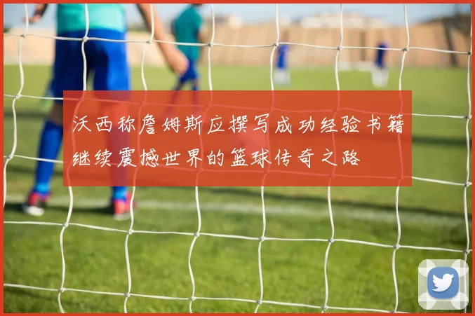 沃西称詹姆斯应撰写成功经验书籍继续震撼世界的篮球传奇之路