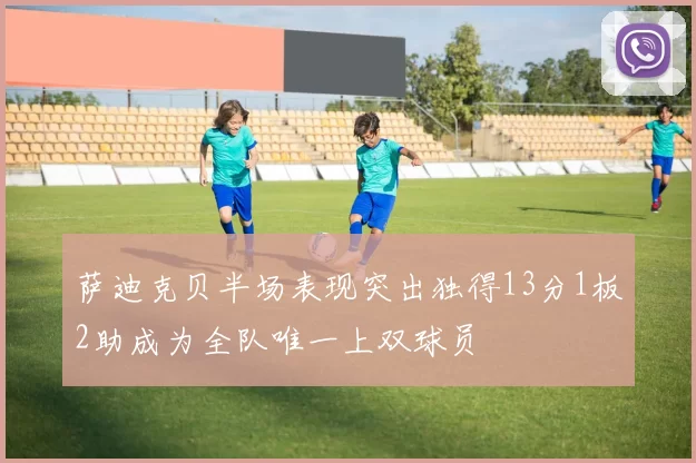 萨迪克贝半场表现突出独得13分1板2助成为全队唯一上双球员