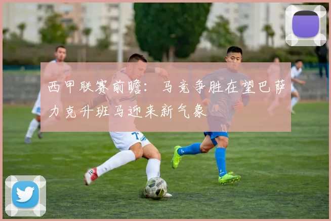 西甲联赛前瞻：马竞争胜在望巴萨力克升班马迎来新气象