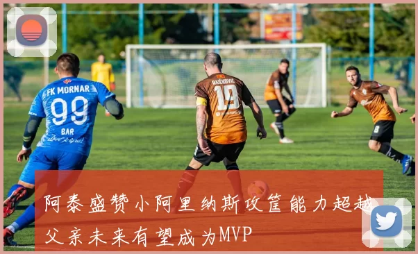 阿泰盛赞小阿里纳斯攻筐能力超越父亲未来有望成为MVP