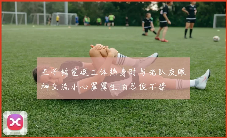 王子铭重返工体热身时与老队友眼神交流小心翼翼生怕忍俊不禁