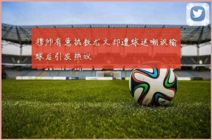 穆帅有意执教尤文却遭球迷嘲讽输球后引发热议