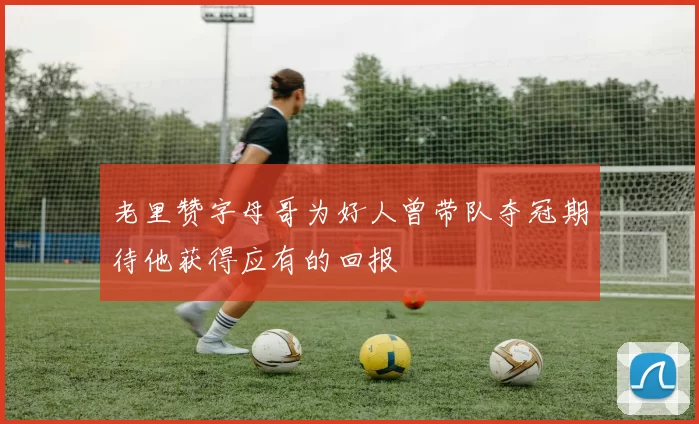 老里赞字母哥为好人曾带队夺冠期待他获得应有的回报