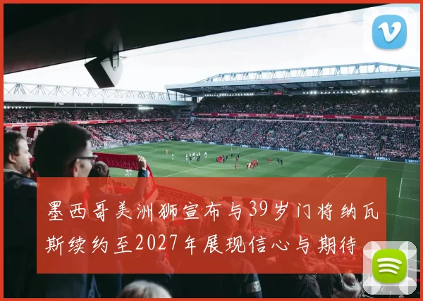 墨西哥美洲狮宣布与39岁门将纳瓦斯续约至2027年展现信心与期待